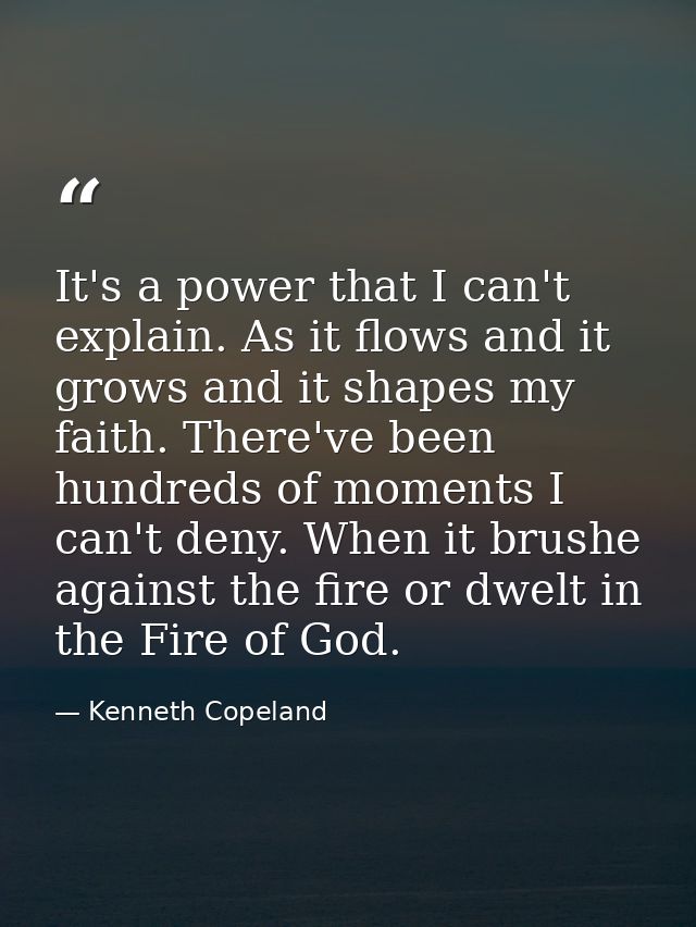 It's a power that I can't explain. As it flows and it grows and it shapes my faith. There've been hundreds of moments I  — Kenneth Copeland