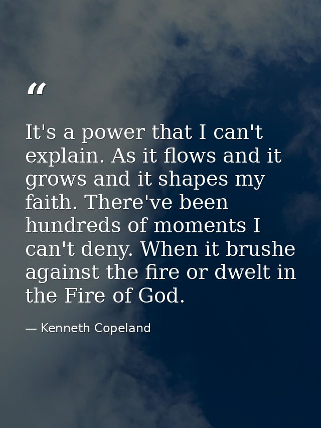 It's a power that I can't explain. As it flows and it grows and it shapes my faith. There've been hundreds of moments I  — Kenneth Copeland