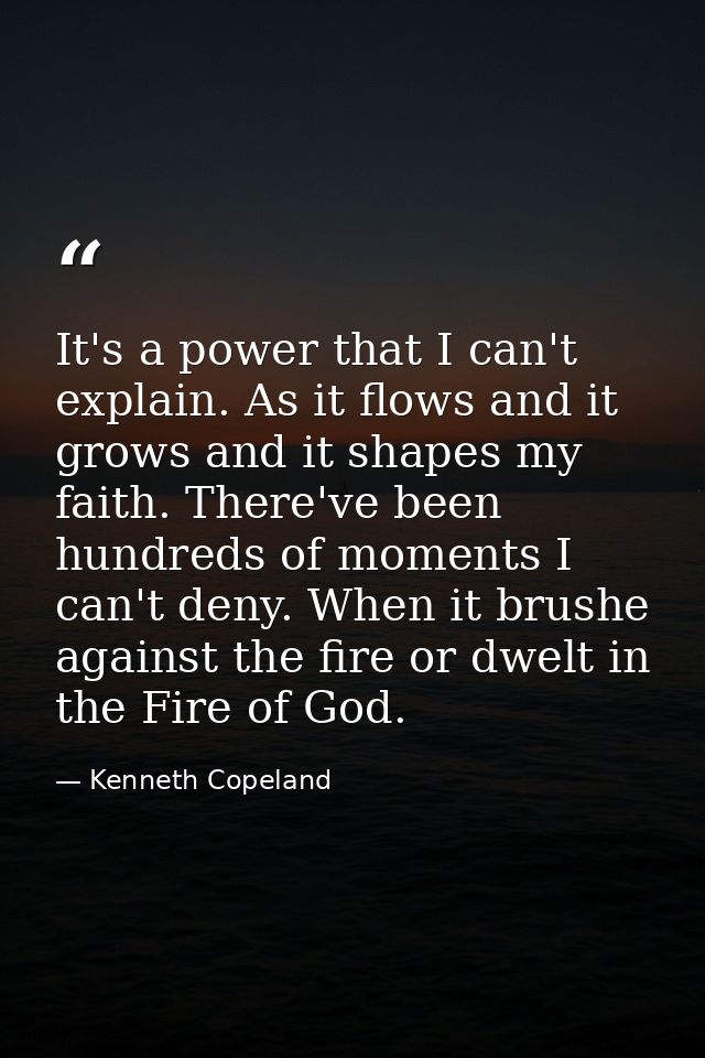 It's a power that I can't explain. As it flows and it grows and it shapes my faith. There've been hundreds of moments I  — Kenneth Copeland