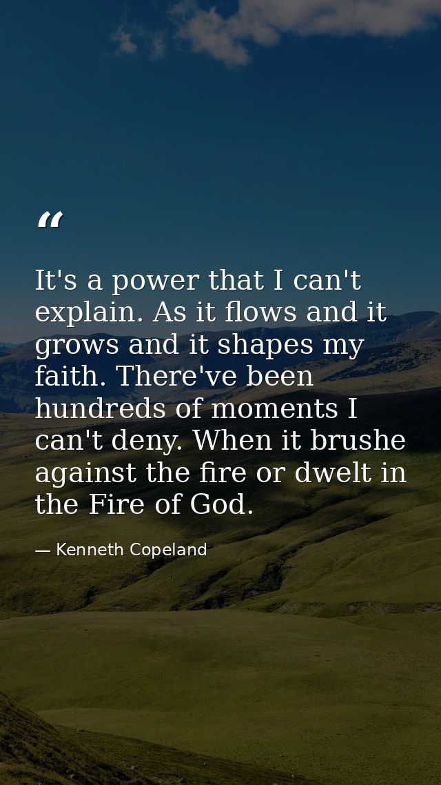It's a power that I can't explain. As it flows and it grows and it shapes my faith. There've been hundreds of moments I  — Kenneth Copeland