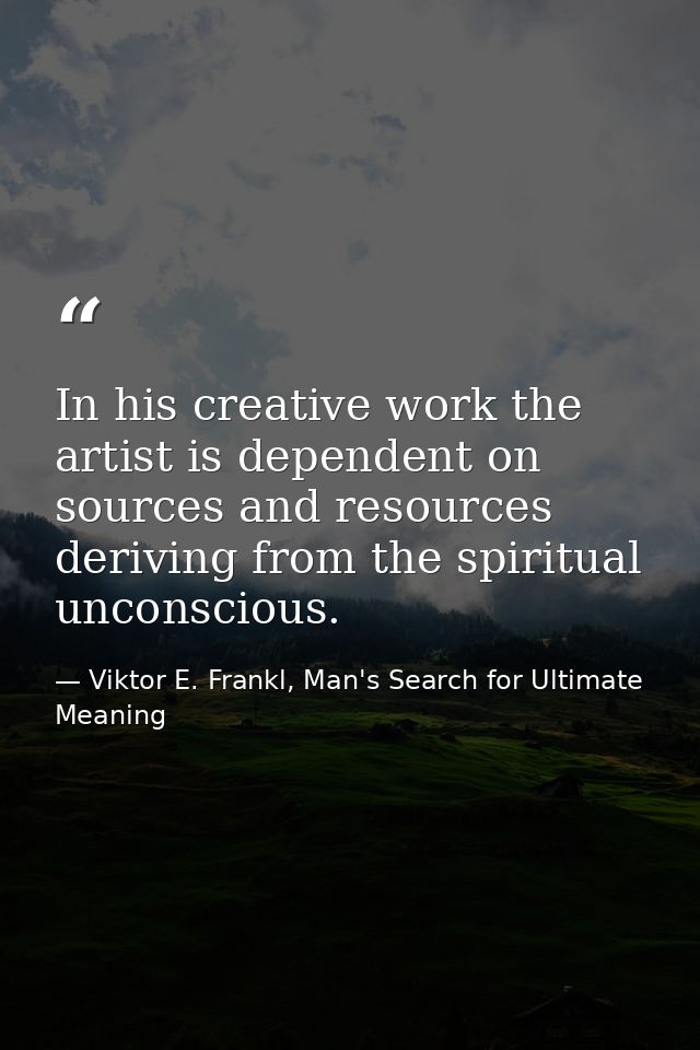 In his creative work the artist is dependent on sources and resources deriving from the spiritual unconscious. — Viktor E. Frankl, Man's Search for Ultimate Meaning