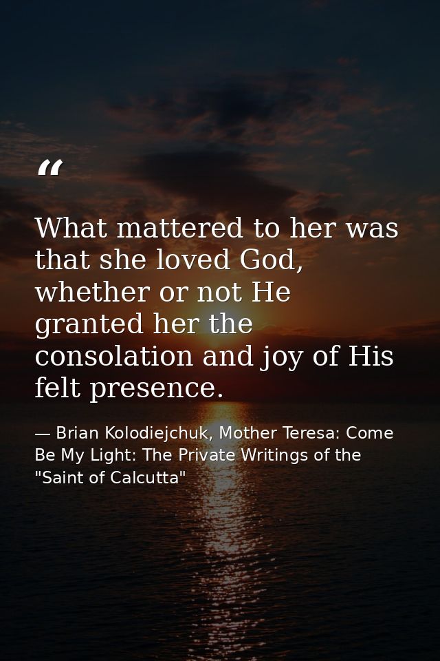 What mattered to her was that she loved God, whether or not He granted her the consolation and joy of His felt presence. — Brian Kolodiejchuk, Mother Teresa: Come Be My Light: The Private Writings of the "Saint of Calcutta"