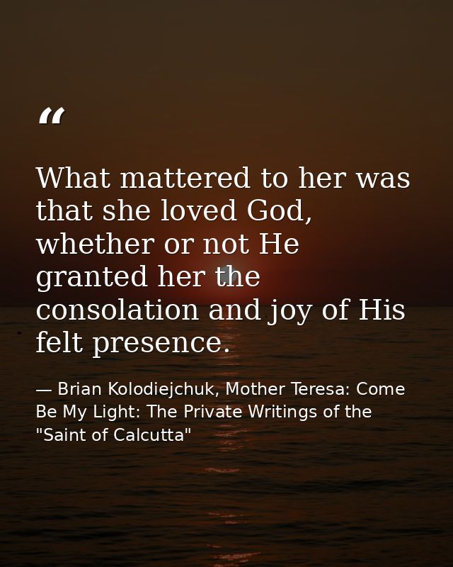 What mattered to her was that she loved God, whether or not He granted her the consolation and joy of His felt presence. — Brian Kolodiejchuk, Mother Teresa: Come Be My Light: The Private Writings of the "Saint of Calcutta"