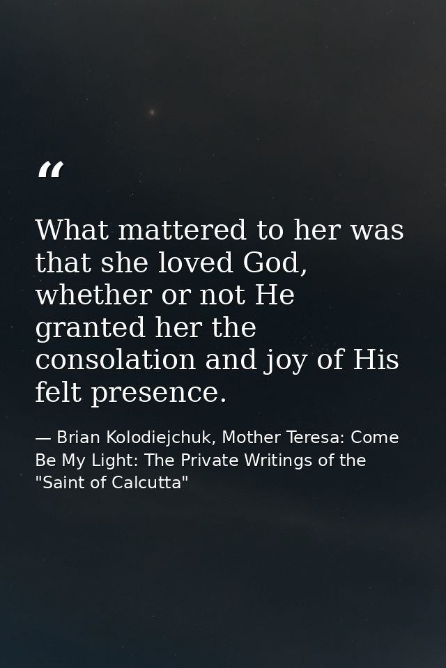 What mattered to her was that she loved God, whether or not He granted her the consolation and joy of His felt presence. — Brian Kolodiejchuk, Mother Teresa: Come Be My Light: The Private Writings of the "Saint of Calcutta"