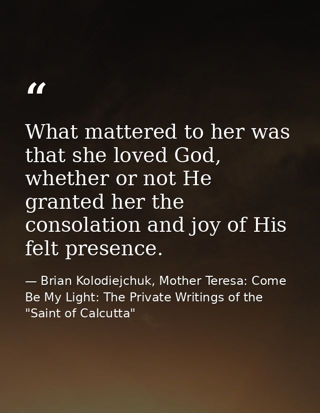 What mattered to her was that she loved God, whether or not He granted her the consolation and joy of His felt presence. — Brian Kolodiejchuk, Mother Teresa: Come Be My Light: The Private Writings of the "Saint of Calcutta"