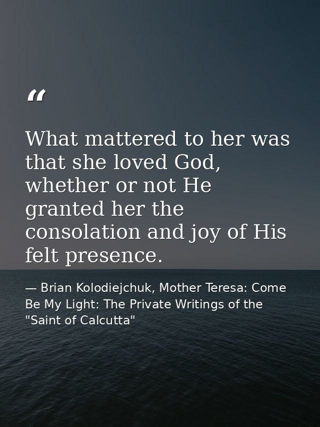 What mattered to her was that she loved God, whether or not He granted her the consolation and joy of His felt presence. — Brian Kolodiejchuk, Mother Teresa: Come Be My Light: The Private Writings of the "Saint of Calcutta"