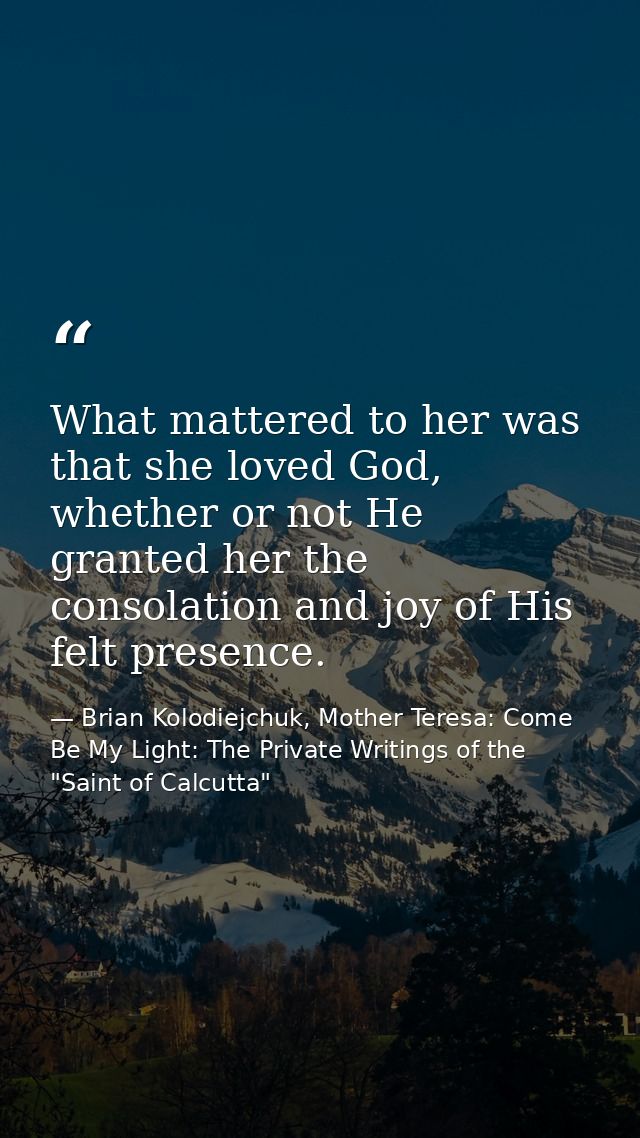 What mattered to her was that she loved God, whether or not He granted her the consolation and joy of His felt presence. — Brian Kolodiejchuk, Mother Teresa: Come Be My Light: The Private Writings of the "Saint of Calcutta"