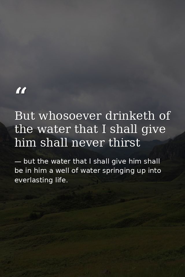 But whosoever drinketh of the water that I shall give him shall never thirst — but the water that I shall give him shall be in him a well of water springing up into everlasting life.