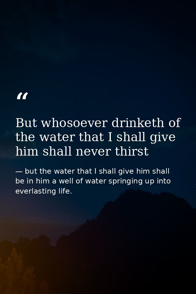 But whosoever drinketh of the water that I shall give him shall never thirst — but the water that I shall give him shall be in him a well of water springing up into everlasting life.