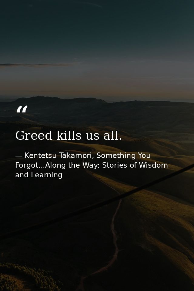 Greed kills us all. — Kentetsu Takamori, Something You Forgot...Along the Way: Stories of Wisdom and Learning