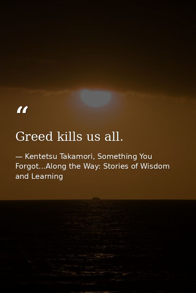Greed kills us all. — Kentetsu Takamori, Something You Forgot...Along the Way: Stories of Wisdom and Learning