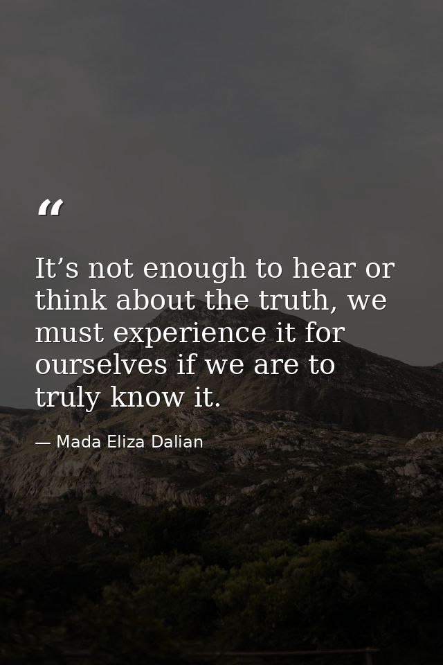 It’s not enough to hear or think about the truth, we must experience it for ourselves if we are to truly know it. — Mada Eliza Dalian