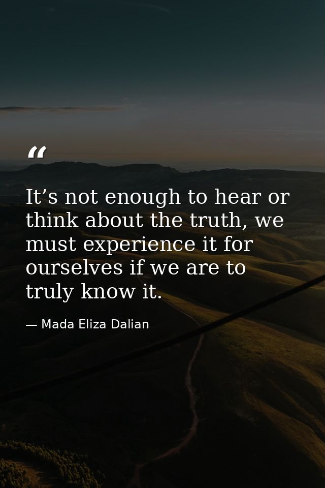 It’s not enough to hear or think about the truth, we must experience it for ourselves if we are to truly know it. — Mada Eliza Dalian