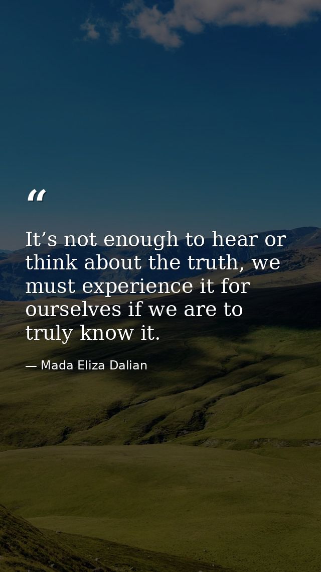 It’s not enough to hear or think about the truth, we must experience it for ourselves if we are to truly know it. — Mada Eliza Dalian