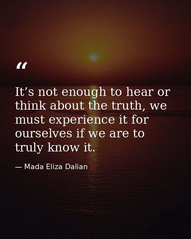 It’s not enough to hear or think about the truth, we must experience it for ourselves if we are to truly know it. — Mada Eliza Dalian