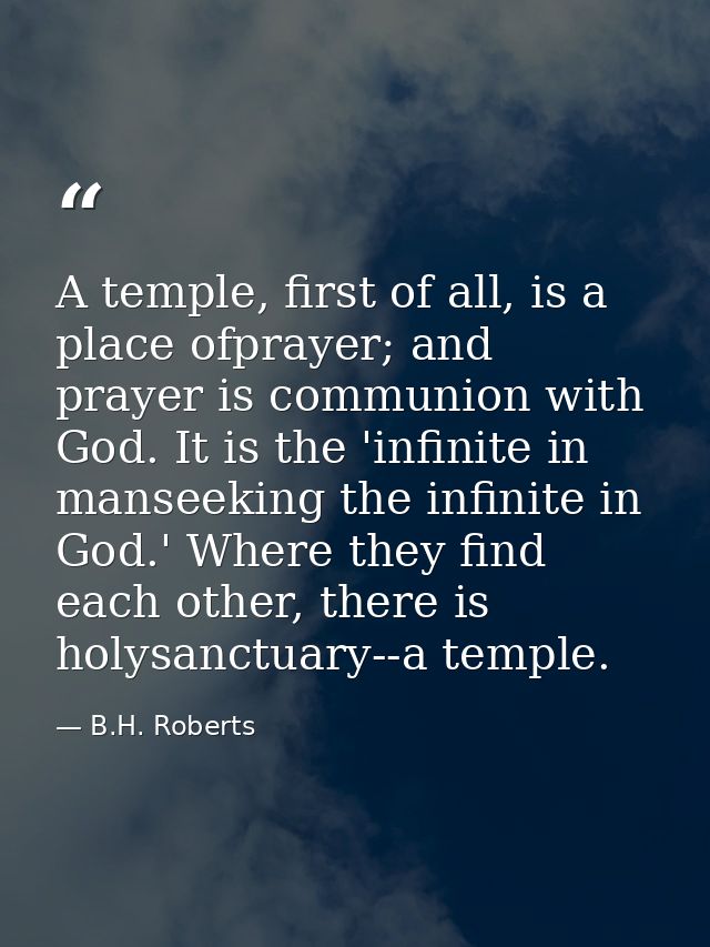 A temple, first of all, is a place ofprayer; and prayer is communion with God. It is the 'infinite in manseeking the inf — B.H. Roberts