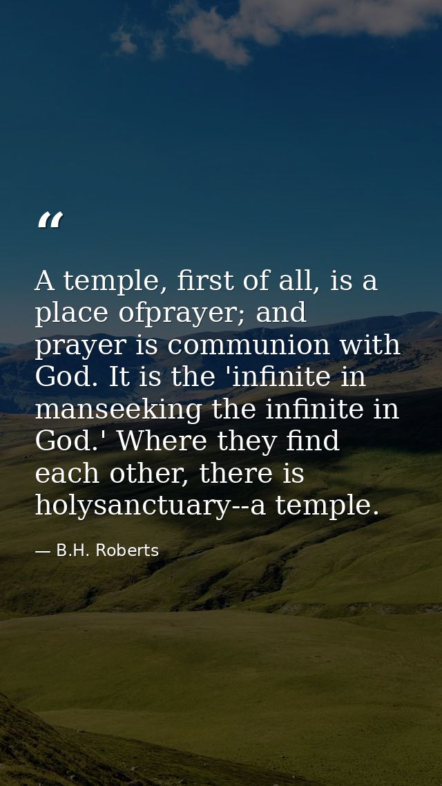 A temple, first of all, is a place ofprayer; and prayer is communion with God. It is the 'infinite in manseeking the inf — B.H. Roberts