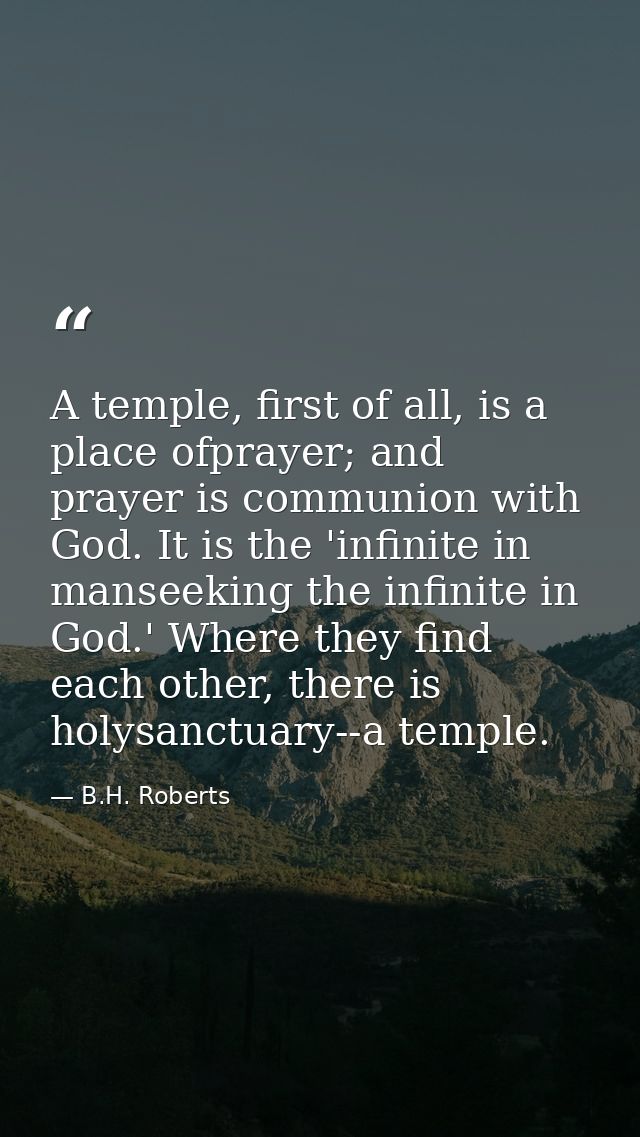 A temple, first of all, is a place ofprayer; and prayer is communion with God. It is the 'infinite in manseeking the inf — B.H. Roberts