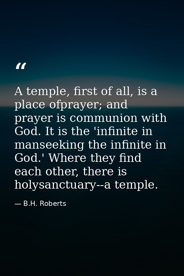 A temple, first of all, is a place ofprayer; and prayer is communion with God. It is the 'infinite in manseeking the inf — B.H. Roberts