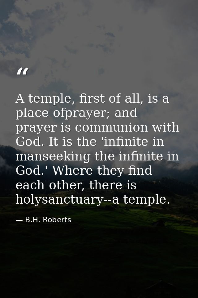 A temple, first of all, is a place ofprayer; and prayer is communion with God. It is the 'infinite in manseeking the inf — B.H. Roberts