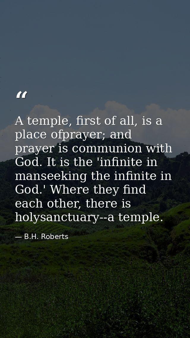 A temple, first of all, is a place ofprayer; and prayer is communion with God. It is the 'infinite in manseeking the inf — B.H. Roberts