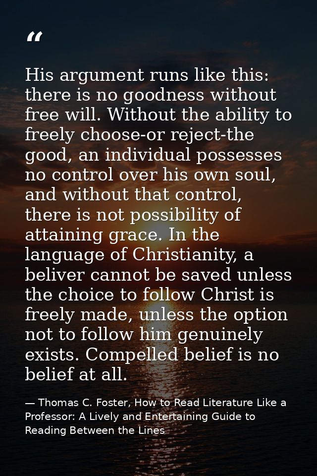 His argument runs like this: there is no goodness without free will. Without the ability to freely choose-or reject-the  — Thomas C. Foster, How to Read Literature Like a Professor: A Lively and Entertaining Guide to Reading Between the Lines