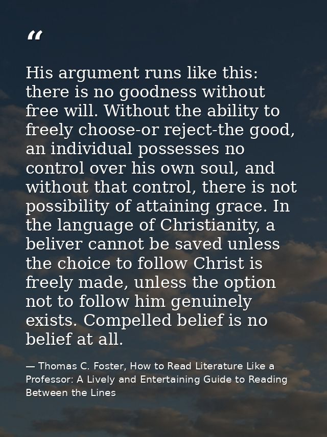 His argument runs like this: there is no goodness without free will. Without the ability to freely choose-or reject-the  — Thomas C. Foster, How to Read Literature Like a Professor: A Lively and Entertaining Guide to Reading Between the Lines