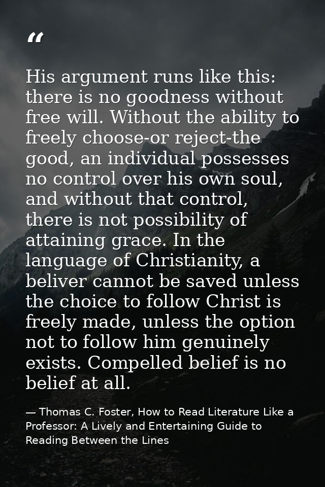 His argument runs like this: there is no goodness without free will. Without the ability to freely choose-or reject-the  — Thomas C. Foster, How to Read Literature Like a Professor: A Lively and Entertaining Guide to Reading Between the Lines