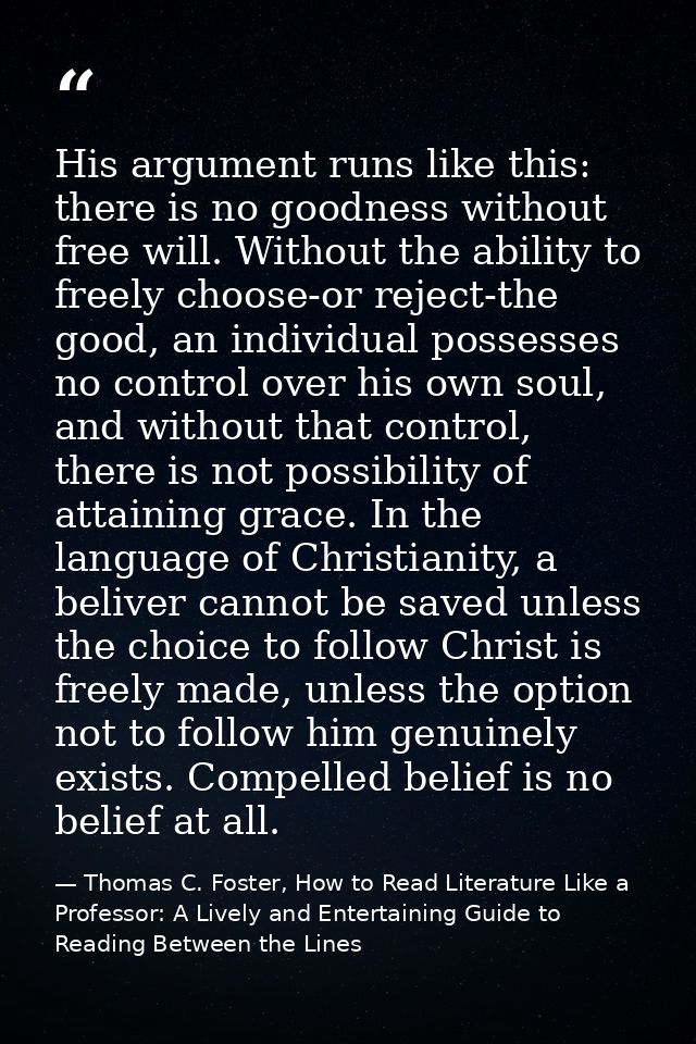 His argument runs like this: there is no goodness without free will. Without the ability to freely choose-or reject-the  — Thomas C. Foster, How to Read Literature Like a Professor: A Lively and Entertaining Guide to Reading Between the Lines