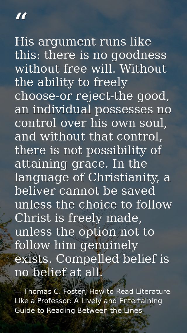 His argument runs like this: there is no goodness without free will. Without the ability to freely choose-or reject-the  — Thomas C. Foster, How to Read Literature Like a Professor: A Lively and Entertaining Guide to Reading Between the Lines