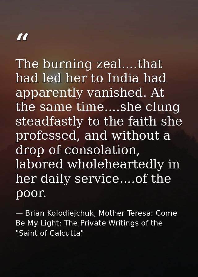 The burning zeal....that had led her to India had apparently vanished. At the same time....she clung steadfastly to the  — Brian Kolodiejchuk, Mother Teresa: Come Be My Light: The Private Writings of the "Saint of Calcutta"