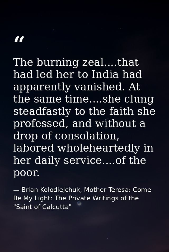 The burning zeal....that had led her to India had apparently vanished. At the same time....she clung steadfastly to the  — Brian Kolodiejchuk, Mother Teresa: Come Be My Light: The Private Writings of the "Saint of Calcutta"