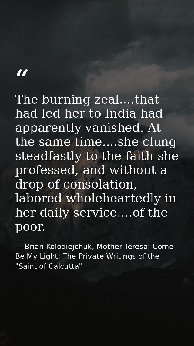 The burning zeal....that had led her to India had apparently vanished. At the same time....she clung steadfastly to the  — Brian Kolodiejchuk, Mother Teresa: Come Be My Light: The Private Writings of the "Saint of Calcutta"