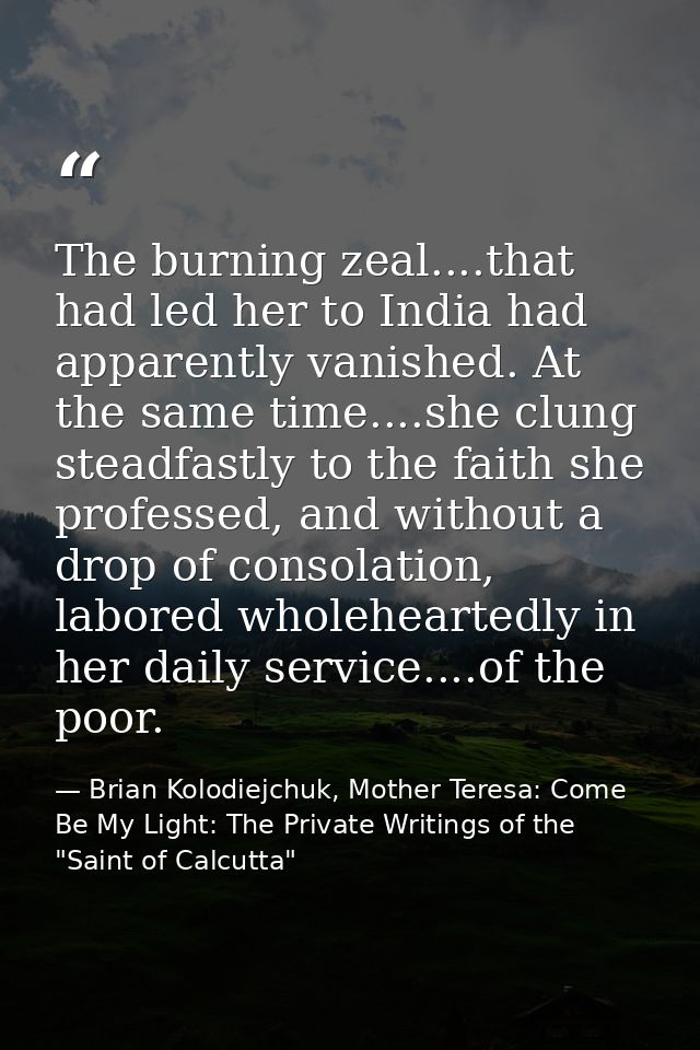 The burning zeal....that had led her to India had apparently vanished. At the same time....she clung steadfastly to the  — Brian Kolodiejchuk, Mother Teresa: Come Be My Light: The Private Writings of the "Saint of Calcutta"