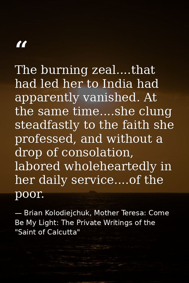 The burning zeal....that had led her to India had apparently vanished. At the same time....she clung steadfastly to the  — Brian Kolodiejchuk, Mother Teresa: Come Be My Light: The Private Writings of the "Saint of Calcutta"