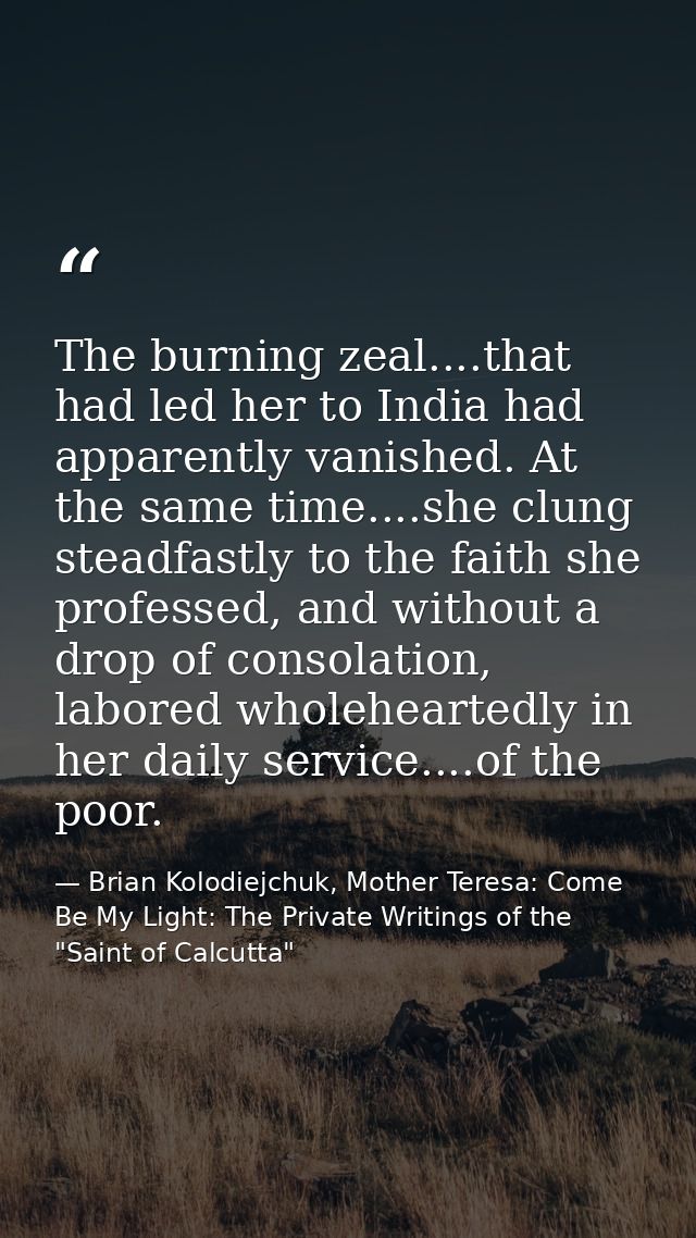 The burning zeal....that had led her to India had apparently vanished. At the same time....she clung steadfastly to the  — Brian Kolodiejchuk, Mother Teresa: Come Be My Light: The Private Writings of the "Saint of Calcutta"