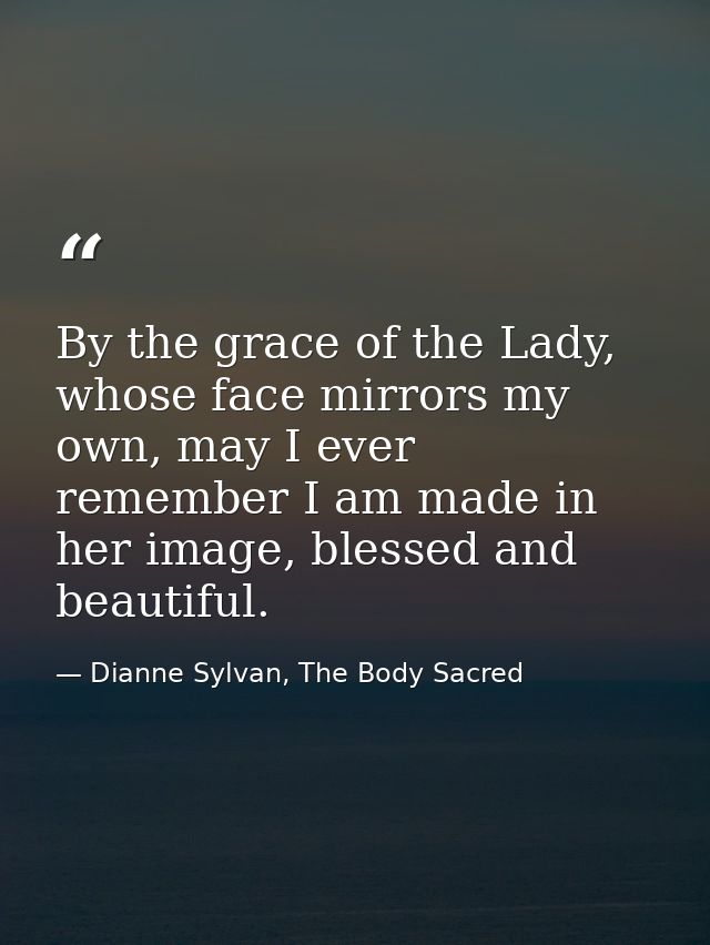 By the grace of the Lady, whose face mirrors my own, may I ever remember I am made in her image, blessed and beautiful. — Dianne Sylvan, The Body Sacred