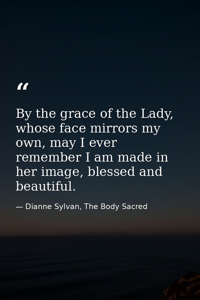 By the grace of the Lady, whose face mirrors my own, may I ever remember I am made in her image, blessed and beautiful. — Dianne Sylvan, The Body Sacred