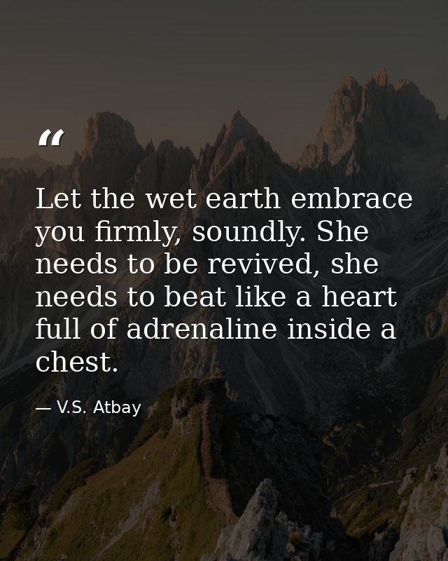 Let the wet earth embrace you firmly, soundly. She needs to be revived, she needs to beat like a heart full of adrenalin — V.S. Atbay
