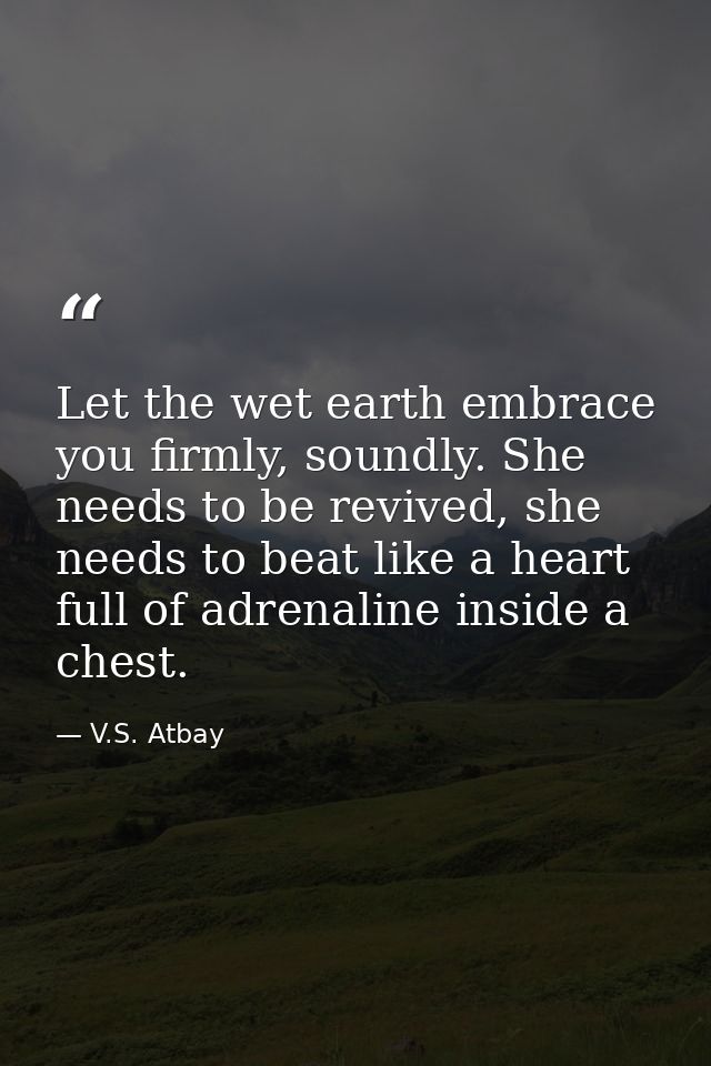 Let the wet earth embrace you firmly, soundly. She needs to be revived, she needs to beat like a heart full of adrenalin — V.S. Atbay