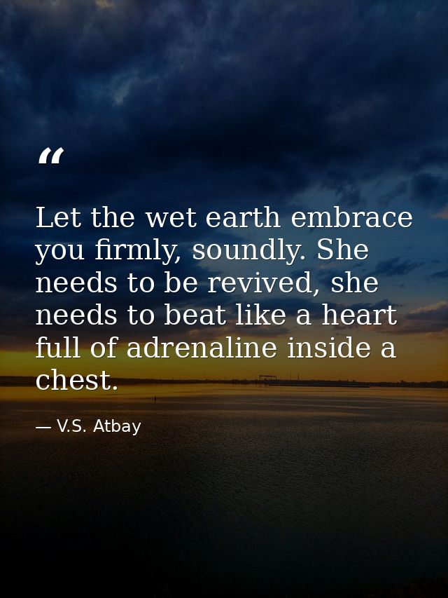 Let the wet earth embrace you firmly, soundly. She needs to be revived, she needs to beat like a heart full of adrenalin — V.S. Atbay