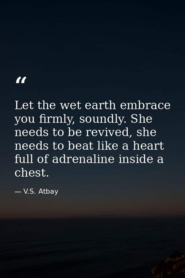 Let the wet earth embrace you firmly, soundly. She needs to be revived, she needs to beat like a heart full of adrenalin — V.S. Atbay