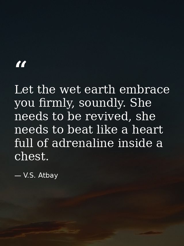 Let the wet earth embrace you firmly, soundly. She needs to be revived, she needs to beat like a heart full of adrenalin — V.S. Atbay