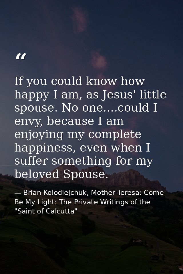 If you could know how happy I am, as Jesus' little spouse. No one....could I envy, because I am enjoying my complete hap — Brian Kolodiejchuk, Mother Teresa: Come Be My Light: The Private Writings of the "Saint of Calcutta"