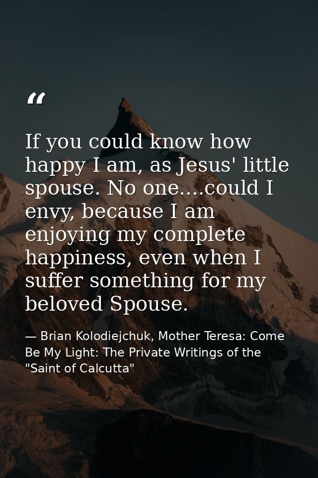 If you could know how happy I am, as Jesus' little spouse. No one....could I envy, because I am enjoying my complete hap — Brian Kolodiejchuk, Mother Teresa: Come Be My Light: The Private Writings of the "Saint of Calcutta"