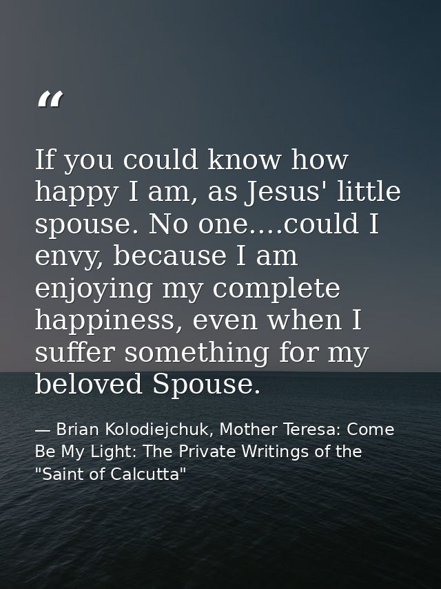 If you could know how happy I am, as Jesus' little spouse. No one....could I envy, because I am enjoying my complete hap — Brian Kolodiejchuk, Mother Teresa: Come Be My Light: The Private Writings of the "Saint of Calcutta"