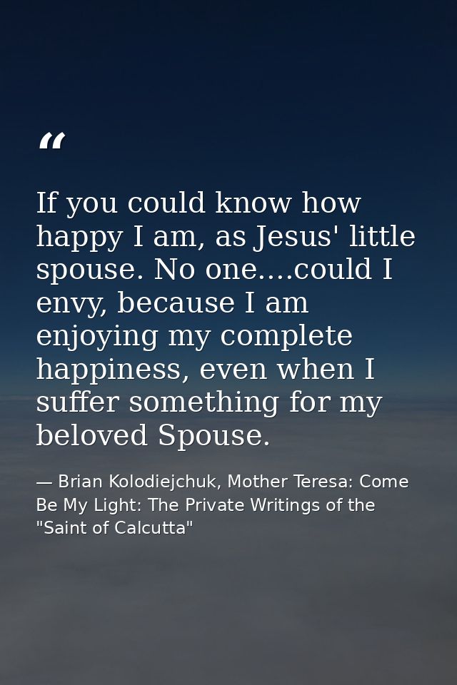 If you could know how happy I am, as Jesus' little spouse. No one....could I envy, because I am enjoying my complete hap — Brian Kolodiejchuk, Mother Teresa: Come Be My Light: The Private Writings of the "Saint of Calcutta"