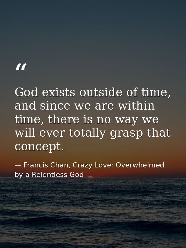God exists outside of time, and since we are within time, there is no way we will ever totally grasp that concept. — Francis Chan, Crazy Love: Overwhelmed by a Relentless God