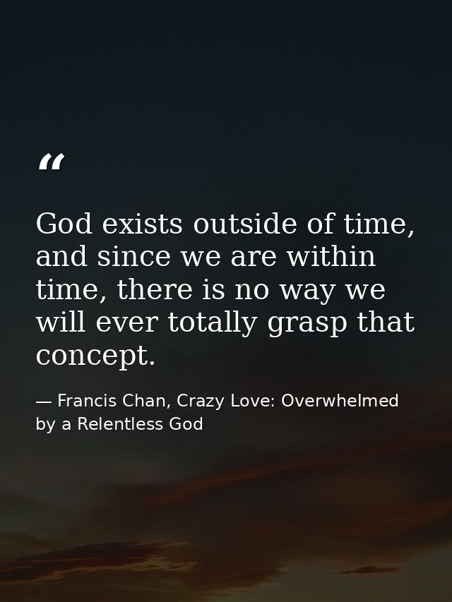 God exists outside of time, and since we are within time, there is no way we will ever totally grasp that concept. — Francis Chan, Crazy Love: Overwhelmed by a Relentless God