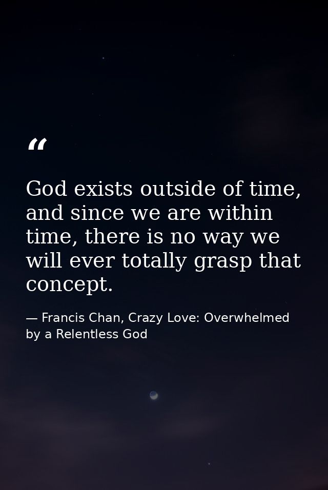 God exists outside of time, and since we are within time, there is no way we will ever totally grasp that concept. — Francis Chan, Crazy Love: Overwhelmed by a Relentless God